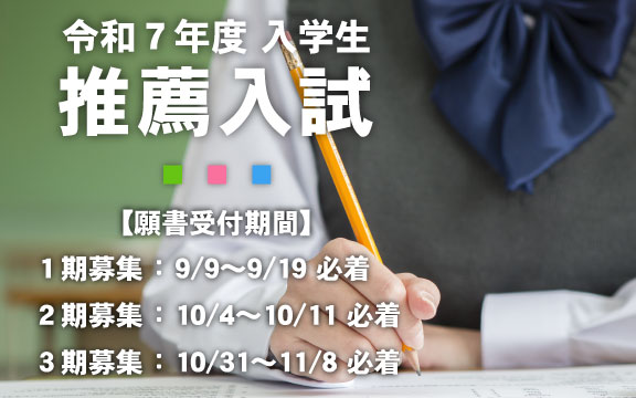 令和7年度入学生推薦入試【願書受付期間】1期募集 : 9/9~9/19 必着、2期募集 : 10/4~10/11 必着、3期募集 : 10/31~11/8 必着